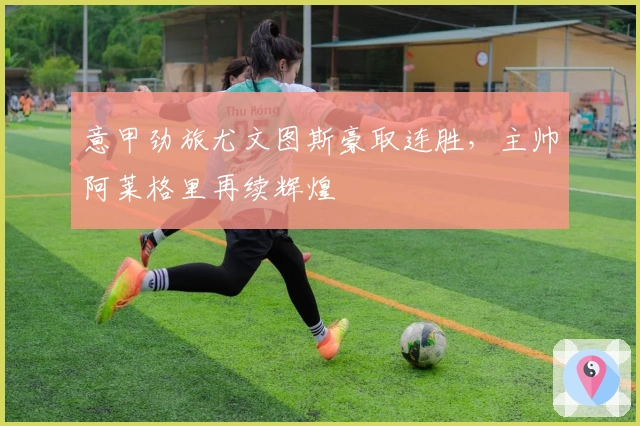 意甲劲旅尤文图斯豪取连胜,主帅阿莱格里再续辉煌