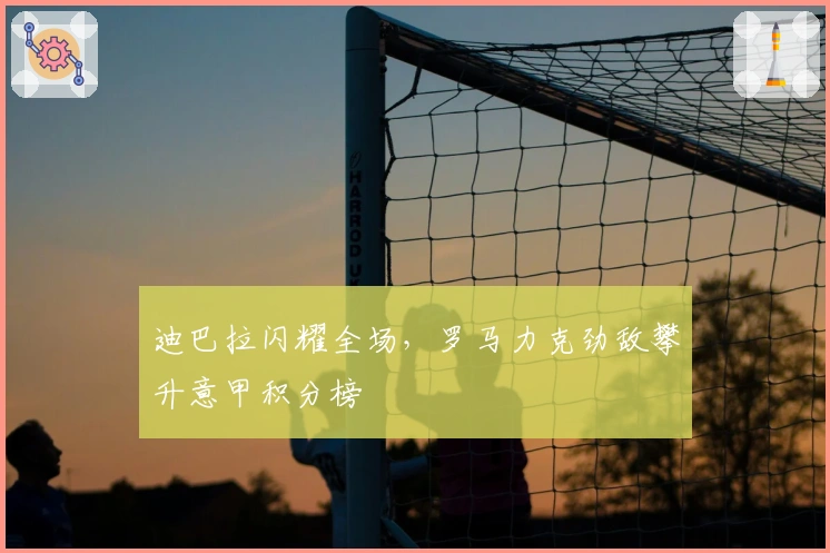 迪巴拉闪耀全场，罗马力克劲敌攀升意甲积分榜