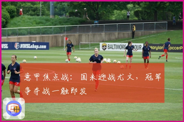 意甲焦点战：国米迎战尤文，冠军争夺战一触即发