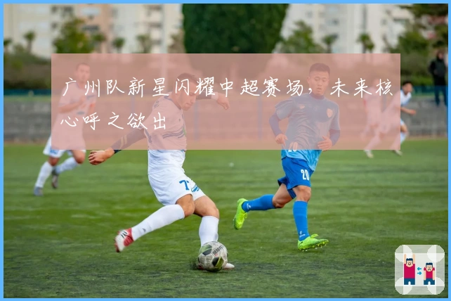 广州队新星闪耀中超赛场，未来核心呼之欲出