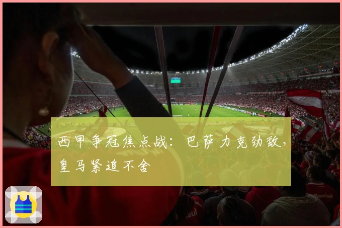 西甲争冠焦点战：巴萨力克劲敌，皇马紧追不舍