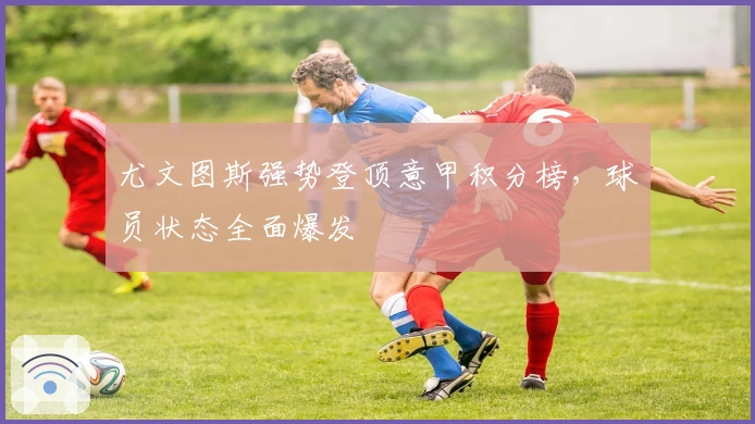 尤文图斯强势登顶意甲积分榜,球员状态全面爆发