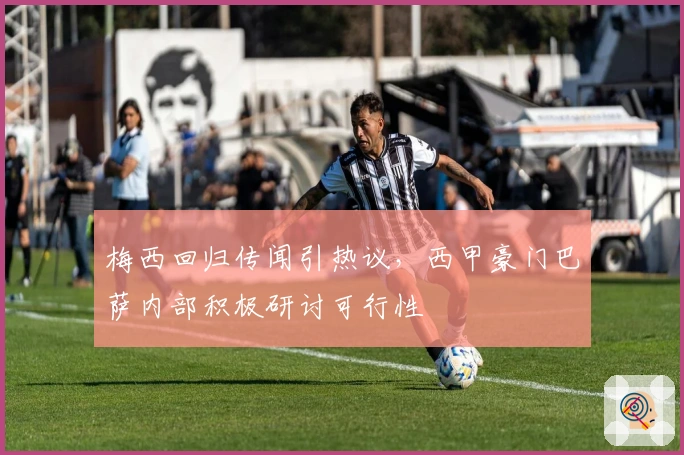 梅西回归传闻引热议，西甲豪门巴萨内部积极研讨可行性