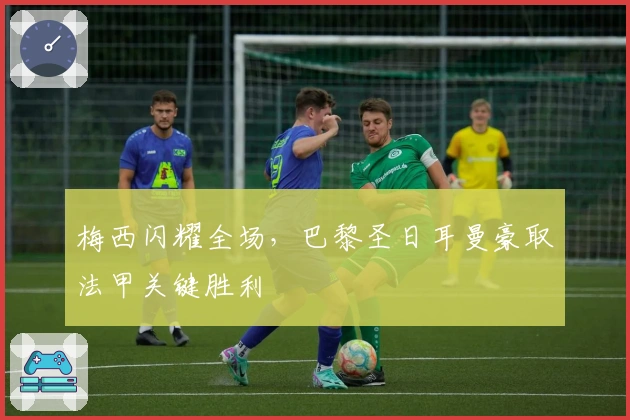 梅西闪耀全场，巴黎圣日耳曼豪取法甲关键胜利