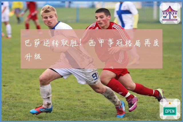 巴萨逆转取胜！西甲争冠格局再度升级